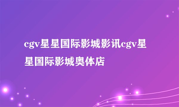 cgv星星国际影城影讯cgv星星国际影城奥体店