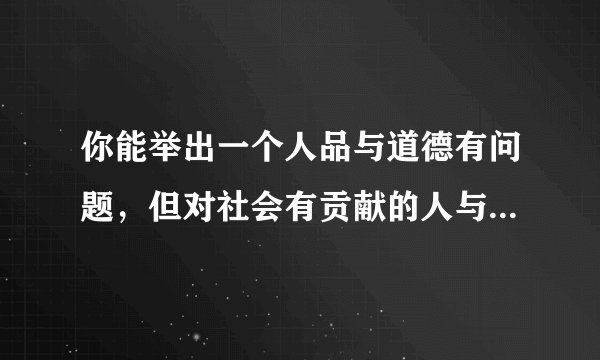 你能举出一个人品与道德有问题，但对社会有贡献的人与事例吗？