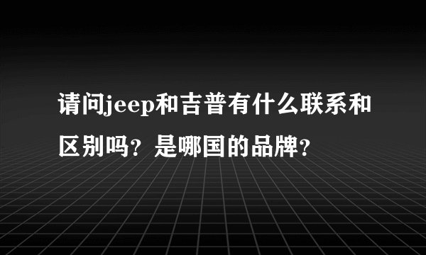 请问jeep和吉普有什么联系和区别吗？是哪国的品牌？