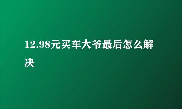12.98元买车大爷最后怎么解决