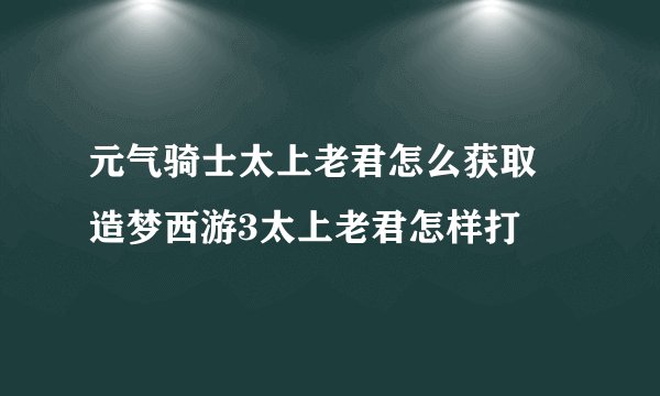 元气骑士太上老君怎么获取 造梦西游3太上老君怎样打