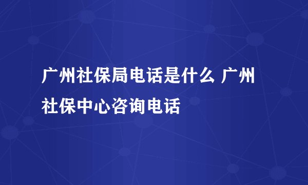 广州社保局电话是什么 广州社保中心咨询电话