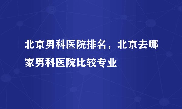 北京男科医院排名，北京去哪家男科医院比较专业