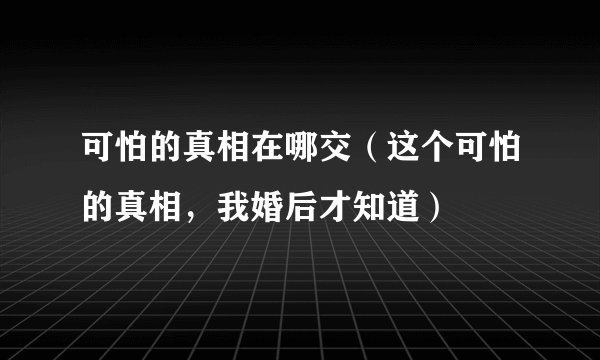 可怕的真相在哪交（这个可怕的真相，我婚后才知道）