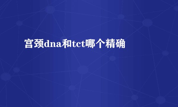 宫颈dna和tct哪个精确