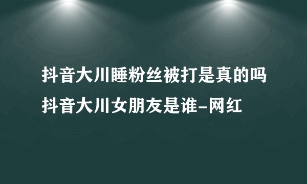 抖音大川睡粉丝被打是真的吗抖音大川女朋友是谁-网红