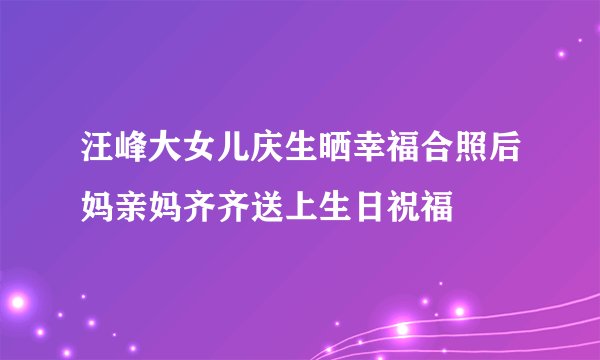 汪峰大女儿庆生晒幸福合照后妈亲妈齐齐送上生日祝福