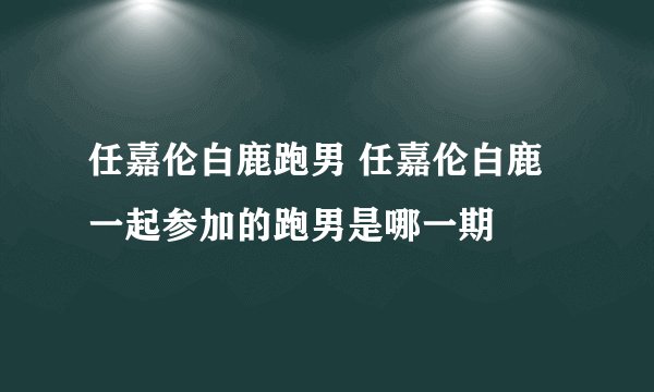 任嘉伦白鹿跑男 任嘉伦白鹿一起参加的跑男是哪一期