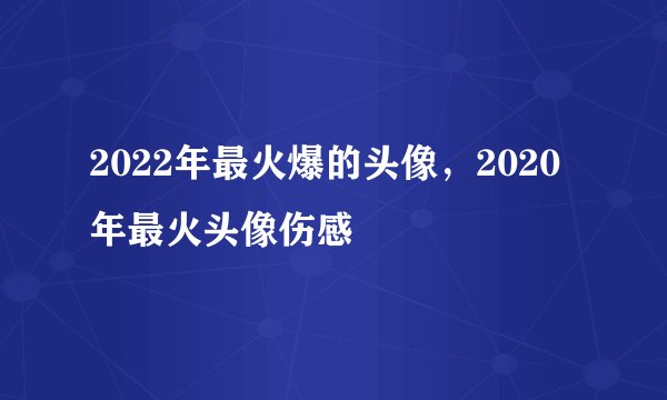 2022年最火爆的头像，2020年最火头像伤感