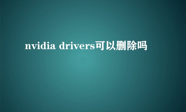nvidia drivers可以删除吗