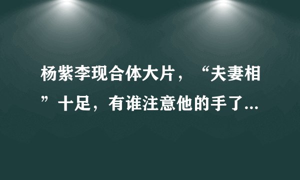 杨紫李现合体大片，“夫妻相”十足，有谁注意他的手了？_飞外