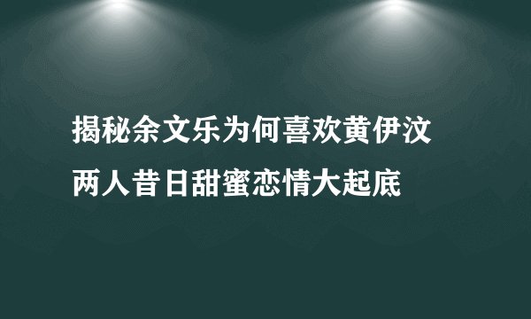 揭秘余文乐为何喜欢黄伊汶 两人昔日甜蜜恋情大起底