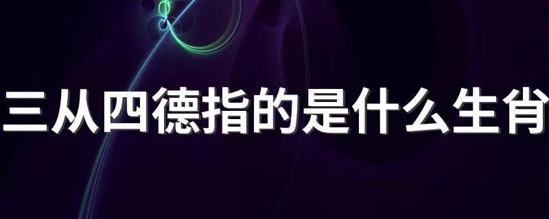 三从四德指的是什么生肖 三从四德指的是哪个生肖呢