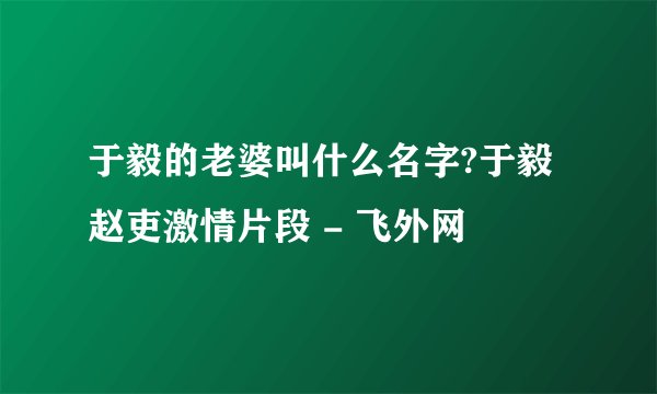 于毅的老婆叫什么名字?于毅赵吏激情片段 - 飞外网