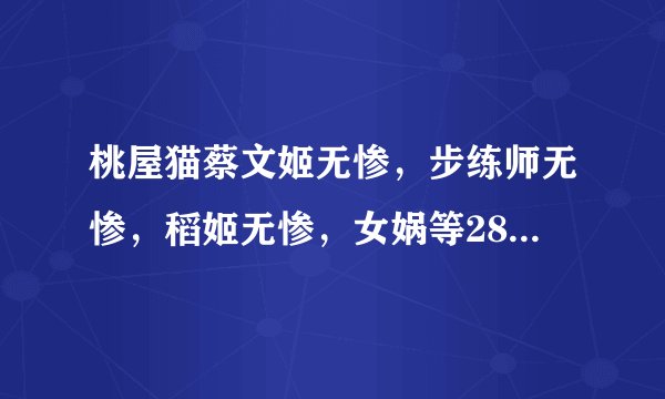 桃屋猫蔡文姬无惨，步练师无惨，稻姬无惨，女娲等28部 跪求 ~~ 好人一生平安