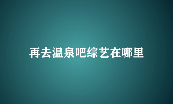 再去温泉吧综艺在哪里