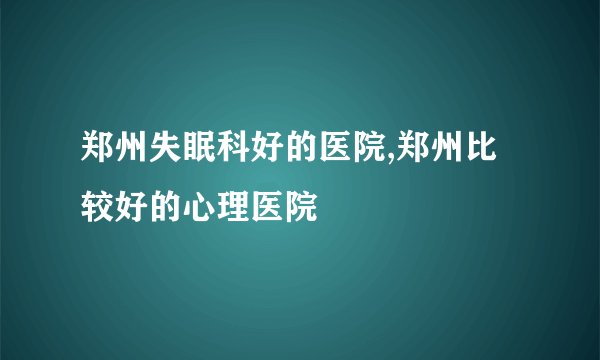 郑州失眠科好的医院,郑州比较好的心理医院