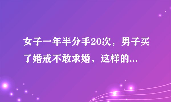 女子一年半分手20次，男子买了婚戒不敢求婚，这样的情况下你还会求婚吗？