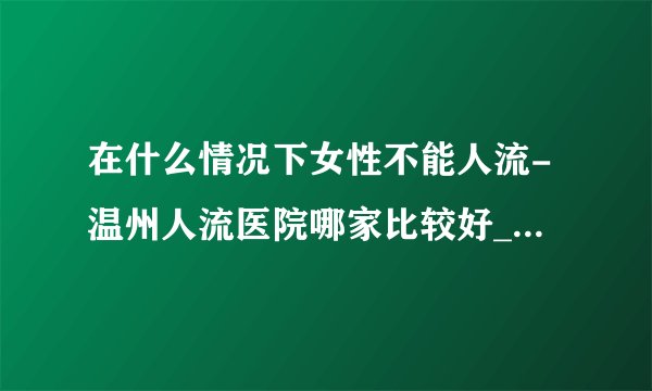 在什么情况下女性不能人流-温州人流医院哪家比较好_温州五马医院
