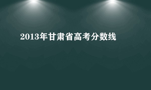 2013年甘肃省高考分数线