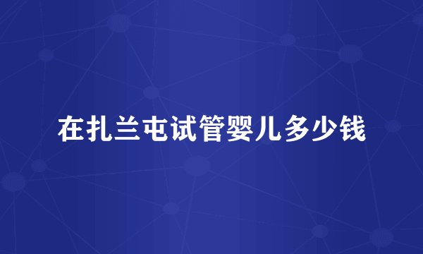 在扎兰屯试管婴儿多少钱