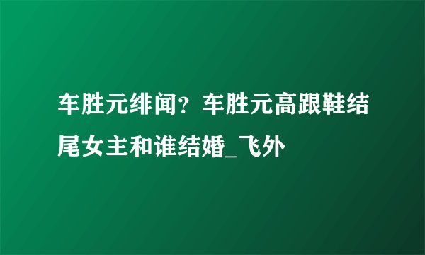 车胜元绯闻？车胜元高跟鞋结尾女主和谁结婚_飞外