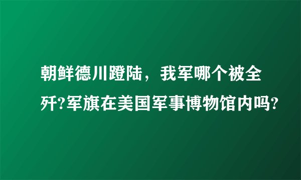 朝鲜德川蹬陆，我军哪个被全歼?军旗在美国军事博物馆内吗?