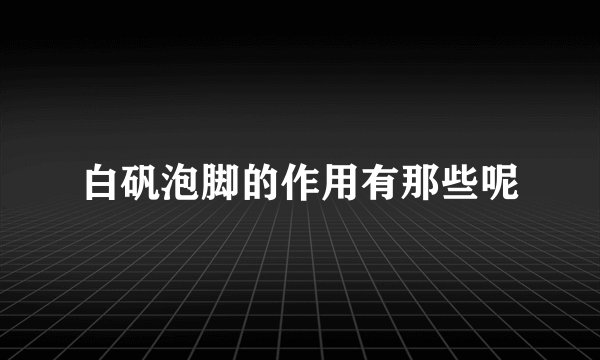 白矾泡脚的作用有那些呢