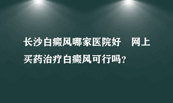 长沙白癜风哪家医院好　网上买药治疗白癜风可行吗？