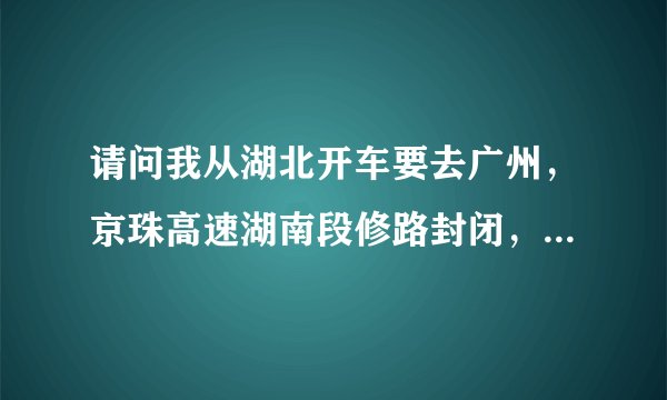 请问我从湖北开车要去广州，京珠高速湖南段修路封闭，我应该怎么走？
