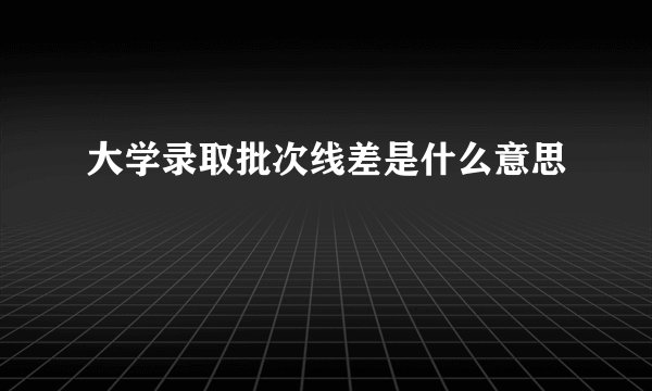 大学录取批次线差是什么意思