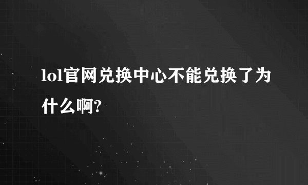 lol官网兑换中心不能兑换了为什么啊?
