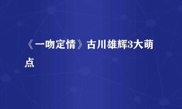 《一吻定情》古川雄辉3大萌点