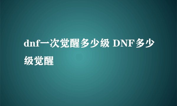 dnf一次觉醒多少级 DNF多少级觉醒