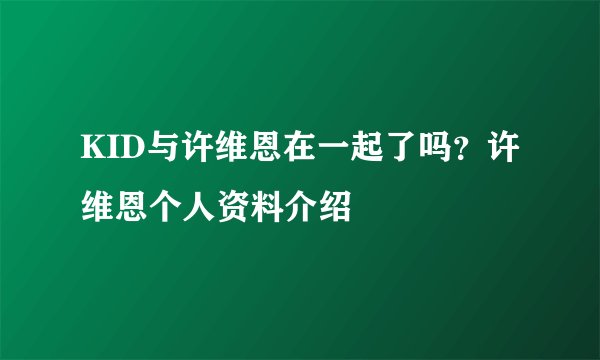 KID与许维恩在一起了吗？许维恩个人资料介绍