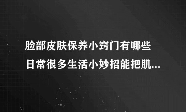 脸部皮肤保养小窍门有哪些 日常很多生活小妙招能把肌肤调理得更好