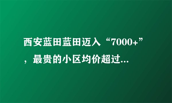 西安蓝田蓝田迈入“7000+”，最贵的小区均价超过1万/平