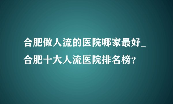 合肥做人流的医院哪家最好_合肥十大人流医院排名榜？