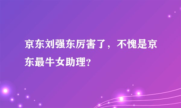 京东刘强东厉害了，不愧是京东最牛女助理？