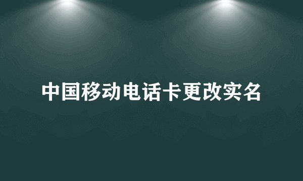 中国移动电话卡更改实名