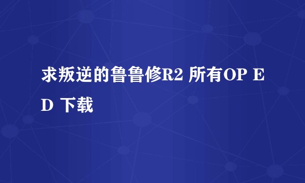 求叛逆的鲁鲁修R2 所有OP ED 下载
