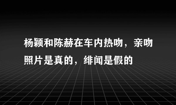 杨颖和陈赫在车内热吻，亲吻照片是真的，绯闻是假的