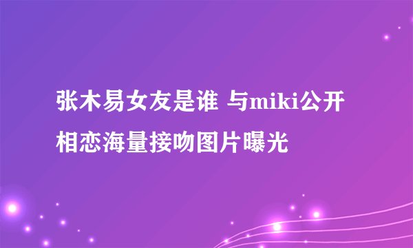 张木易女友是谁 与miki公开相恋海量接吻图片曝光