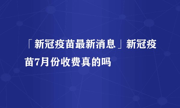 「新冠疫苗最新消息」新冠疫苗7月份收费真的吗