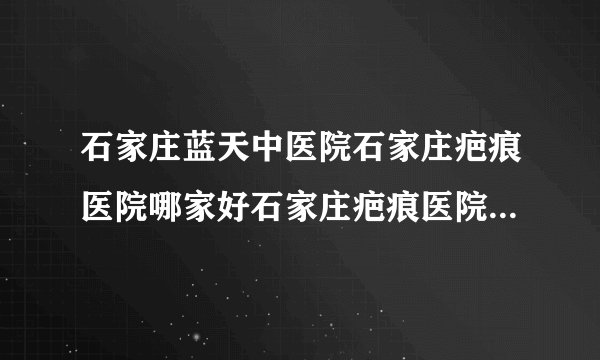 石家庄蓝天中医院石家庄疤痕医院哪家好石家庄疤痕医院排名-你的疤痕为什么越来越大