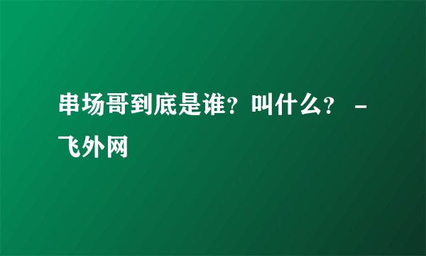 串场哥到底是谁？叫什么？ - 飞外网