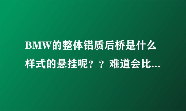 BMW的整体铝质后桥是什么样式的悬挂呢？？难道会比多连杆悬挂更好吗？知道的高手请详细介绍下啊...