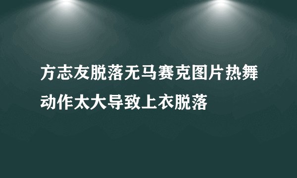 方志友脱落无马赛克图片热舞动作太大导致上衣脱落