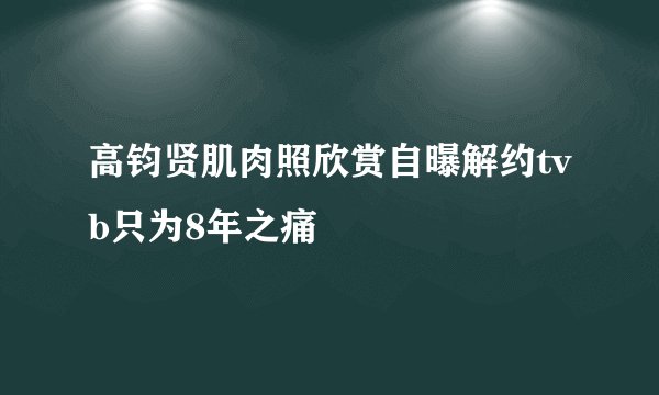 高钧贤肌肉照欣赏自曝解约tvb只为8年之痛