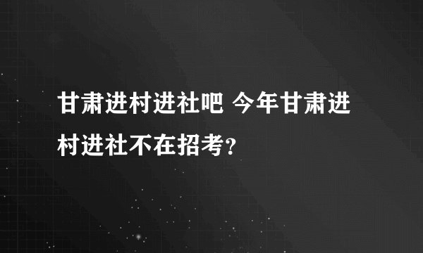 甘肃进村进社吧 今年甘肃进村进社不在招考？